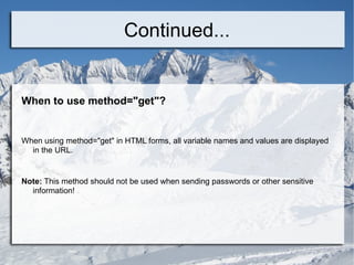 Continued... When to use method=&quot;get&quot;? When using method=&quot;get&quot; in HTML forms, all variable names and values are displayed in the URL. Note:  This method should not be used when sending passwords or other sensitive information! 