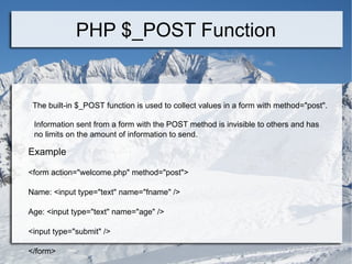 PHP $_POST Function The built-in $_POST function is used to collect values in a form with method=&quot;post&quot;. Information sent from a form with the POST method is invisible to others and has no limits on the amount of information to send. Example <form action=&quot;welcome.php&quot; method=&quot;post&quot;> Name: <input type=&quot;text&quot; name=&quot;fname&quot; /> Age: <input type=&quot;text&quot; name=&quot;age&quot; /> <input type=&quot;submit&quot; /> </form>  