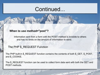 Continued... When to use method=&quot;post&quot;? Information sent from a form with the POST method is invisible to others  and has no limits on the amount of information to send. The PHP $_REQUEST Function The PHP built-in $_REQUEST function contains the contents of both $_GET, $_POST, and $_COOKIE. The $_REQUEST function can be used to collect form data sent with both the GET and POST methods. x 