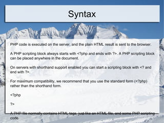 Syntax PHP code is executed on the server, and the plain HTML result is sent to the browser. A PHP scripting block always starts with <?php and ends with ?>. A PHP scripting block can be placed anywhere in the document. On servers with shorthand support enabled you can start a scripting block with <? and end with ?>. For maximum compatibility, we recommend that you use the standard form (<?php) rather than the shorthand form. <?php ?>  A PHP file normally contains HTML tags, just like an HTML file, and some PHP scripting code. 