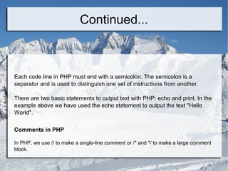 Continued... Each code line in PHP must end with a semicolon. The semicolon is a separator and is used to distinguish one set of instructions from another. There are two basic statements to output text with PHP: echo and print. In the example above we have used the echo statement to output the text &quot;Hello World&quot;. Comments in PHP In PHP, we use // to make a single-line comment or /* and */ to make a large comment block. 