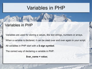 Variables in PHP Variables in PHP Variables are used for storing a values, like text strings, numbers or arrays. When a variable is declared, it can be used over and over again in your script. All variables in PHP start with a  $ sign symbol . The correct way of declaring a variable in PHP: $var_name = value;  
