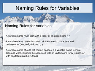 Naming Rules for Variables Naming Rules for Variables A variable name must start with a letter or an underscore &quot;_&quot; A variable name can only contain alpha-numeric characters and underscores (a-z, A-Z, 0-9, and _ ) A variable name should not contain spaces. If a variable name is more than one word, it should be separated with an underscore ($my_string), or with capitalization ($myString) 