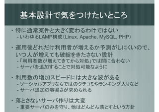 基本設計で気をつけたいところ
・ 特に通常案件と大きく変わるわけではない
 - いわゆるLAMP構成（Linux, Apache, MySQL, PHP）

・ 運用後どれだけ利用者が増えるか予測がしにくいので、
  いつ人が増えても破綻をきたさない設計
 - 「利用者数が増えてきてから対処」では間に合わない
 - サーバを追加することで対処可能なように

・ 利用数の増加スピードには大きな波がある
 - ソーシャルアプリならではのクチコミやランキング入りなど
 - サーバ追加の容易さが求められる

・ 落とさないサーバ作りは大変
 - 重要サーバのみを守り、他はどんどん落とすという方針
 