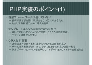 PHP実装のポイント(1)
・ 既成フレームワークは使っていない
 → 負荷が高すぎた際に手が出せない恐れがあるため
 → ただし工数削減のために導入もあり

・ テンプレートエンジンにはSmartyを利用
 → 遅いと言われているがベンチを取ったところ別に遅くない
 → デザイン連携がしやすい

・ クラス化が重要
 → 通常の案件と比べると、遥かにクラス化の効果が高い
 → ゲームは再利用が多いので、クラス化と相性が良いと思われる
 → 例えばポーションクラスを継承してハイポーションのアイテムを作成など
 