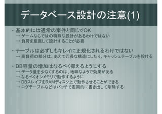 データベース設計の注意(1)
・ 基本的には通常の案件と同じでOK
→ ゲームならではの特殊な設計があるわけではない
→ 負荷を意識して設計することが必要

・ テーブルは必ずしもキレイに正規化されるわけではない
→ 高負荷の部分は、あえて冗長な構造にしたり、キャッシュテーブルを設ける

・ DB容量の増加はなるべく抑えるようにする
→ データ量を少なくするのは、地味なようで効果がある
→ なるべくオンメモリで動作するように
→ DBスレイブをRAMディスク上で動作させることができる
→ ログテーブルなどはバッチで定期的に書き出して削除する
 