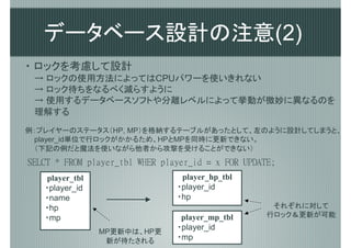 データベース設計の注意(2)
・ ロックを考慮して設計
 → ロックの使用方法によってはCPUパワーを使いきれない
 → ロック待ちをなるべく減らすように
 → 使用するデータベースソフトや分離レベルによって挙動が微妙に異なるのを
 理解する
例：プレイヤーのステータス（HP, MP）を格納するテーブルがあったとして、左のように設計してしまうと、
 player_id単位で行ロックがかかるため、HPとMPを同時に更新できない。
 （下記の例だと魔法を使いながら他者から攻撃を受けることができない）
SELCT * FROM player_tbl WHER player_id = x FOR UPDATE;
   player_tbl                    player_hp_tbl
   ・player_id                   ・player_id
   ・name                        ・hp
   ・hp                                               それぞれに対して
   ・mp                           player_mp_tbl      行ロック＆更新が可能
                                ・player_id
                MP更新中は、HP更
                 新が待たされる        ・mp
 