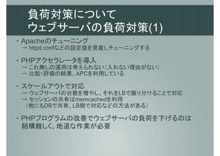 負荷対策について
  ウェブサーバの負荷対策(1)
・ Apacheのチューニング
 → httpd.confなどの設定値を見直しチューニングする

・ PHPアクセラレータを導入
 → これ無しの運用は考えられない（入れない理由がない）
 → 比較・評価の結果、APCを利用している

・ スケールアウトで対応
 → ウェブサーバの台数を増やし、それをLBで振り分けることで対応
 → セッションの共有はmemcachedを利用
 　（他にもDBで共有、LB側で対応などの方法がある）

・ PHPプログラムの改善でウェブサーバの負荷を下げるのは
  結構難しく、地道な作業が必要
 
