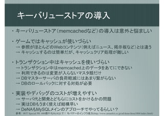 キーバリューストアの導入
・ キーバリューストア（memcachedなど）の導入は意外と悩ましい

・ ゲームではキャッシュが使いづらい
 → 参照がほとんどのWebコンテンツ（例えばニュース、掲示板など）とは違う
 → キャッシュするのは簡単だが、キャッシュクリア処理が難しい

・ トランザクション中はキャッシュを使いづらい
 → トランザクション中はmemcached上のデータをあてにできない
 → 利用できるのは変更が入らないマスタ類だけ
 → DBマスターサーバの負荷軽減にはあまり繋がらない
 → DBのロールバックに対する対処が必要

・ 実装やデバッグのコストが増えやすい
 → サーバ代と開発とどちらにコストをかけるかの問題
 → 実はDBもうまく使えば結構早い
 → DeNAもMySQLメインのアプローチでやってるらしい？
 参考： ＠IT Special PR：600億PVもMySQLで！ モバゲーのインフラ底力(http://www.atmarkit.co.jp/ad/dena/dena1004/index.html)
 