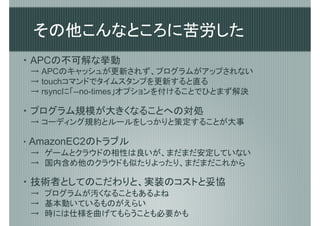 その他こんなところに苦労した
・ APCの不可解な挙動
 → APCのキャッシュが更新されず、プログラムがアップされない
 → touchコマンドでタイムスタンプを更新すると直る
 → rsyncに「--no-times」オプションを付けることでひとまず解決

・ プログラム規模が大きくなることへの対処
 → コーディング規約とルールをしっかりと策定することが大事

・ AmazonEC2のトラブル
  →　ゲームとクラウドの相性は良いが、まだまだ安定していない
  →　国内含め他のクラウドも似たりよったり、まだまだこれから

・ 技術者としてのこだわりと、実装のコストと妥協
 →　プログラムが汚くなることもあるよね
 →　基本動いているものがえらい
 →　時には仕様を曲げてもらうことも必要かも
 