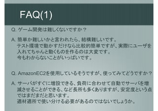 FAQ(1)
Q. ゲーム開発は難しくないですか？

A. 簡単か難しいかと言われたら、結構難しいです。
   テスト環境で動かすだけなら比較的簡単ですが、実際にユーザを
   入れてちゃんと動くものを作るのは大変です。
   今もわからないことがいっぱいです。


Q. AmazonEC2を使用しているそうですが、使ってみてどうですか？

A. サーバがすぐに増設できる、負荷に合わせて自動でサーバを増
   減させることができる、など長所も多くありますが、安定度という点
   ではまだまだと思います。
   適材適所で使い分ける必要があるのではないでしょうか。
 
