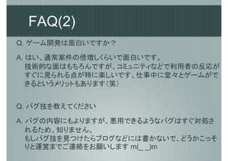 FAQ(2)
Q. ゲーム開発は面白いですか？

A. はい、通常案件の倍増しくらいで面白いです。
   技術的な面はもちろんですが、コミュニティなどで利用者の反応が
   すぐに見られる点が特に楽しいです。仕事中に堂々とゲームがで
   きるというメリットもあります（笑）


Q. バグ技を教えてください

A. バグの内容にもよりますが、悪用できるようなバグはすぐ対処さ
   れるため、知りません。
   もしバグ技を見つけたらブログなどには書かないで、どうかこっそ
   りと運営までご連絡をお願いします m(_ _)m
 