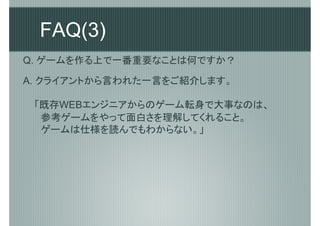 FAQ(3)
Q. ゲームを作る上で一番重要なことは何ですか？

A. クライアントから言われた一言をご紹介します。

 「既存WEBエンジニアからのゲーム転身で大事なのは、
 　参考ゲームをやって面白さを理解してくれること。
 　ゲームは仕様を読んでもわからない。」
 