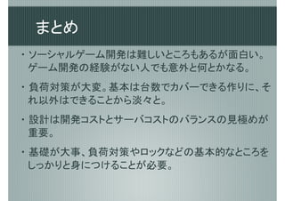 まとめ
・ ソーシャルゲーム開発は難しいところもあるが面白い。
  ゲーム開発の経験がない人でも意外と何とかなる。
・ 負荷対策が大変。基本は台数でカバーできる作りに、そ
  れ以外はできることから淡々と。
・ 設計は開発コストとサーバコストのバランスの見極めが
  重要。
・ 基礎が大事、負荷対策やロックなどの基本的なところを
  しっかりと身につけることが必要。
 