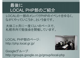 最後に
   LOCAL PHP部のご紹介
LOCALの一部のメンバでPHPのイベントをゆるく、
ながくやっていこうか、という会です。
大体二ヶ月に一度くらいのペースで、
札幌市内で勉強会を開催しています。


LOCAL PHP部のページ：
http://php.local.gr.jp/

Googleグループ：　
http://groups.google.co.jp/group/local-php
 