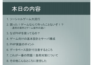 本日の内容
1. ソーシャルゲーム大流行
2. 困った！ゲームなんて作ったことないぞ！？
 - 通常の案件とゲーム製作の違い

3. なぜPHPを使ってるの？
4. ゲーム向けの基本設計とサーバ構成
5. PHP実装のポイント
6. データベース設計で注意するところ
7. これが一番の問題！負荷対策について
8. その他こんなところに苦労した
 