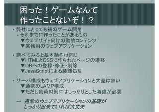 困った！ゲームなんて
 作ったことないぞ！？
・ 弊社にとっても初のゲーム開発
  - それまでに作ったことがあるもの
  　▼ウェブサイト向けの動的コンテンツ
  　▼業務用のウェブアプリケーション
・ 調べてみると基本動作は同じ
  　▼HTMLとCSSで作られたページの遷移
  　▼DBへの登録・修正・削除
  　▼JavaScriptによる装飾処理
・ サーバ構成もウェブアプリケーションと大差は無い
  　▼通常のLAMP構成
  　▼ただし負荷対策にはしっかりとした考慮が必要
   通常のウェブアプリケーションの基礎が
　→　通常のウェブアプリケーションの基礎が
 　　しっかり出来ていれば
   しっかり出来ていれば大丈夫
 　　しっかり出来ていれば大丈夫
 