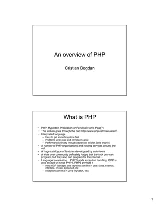 An overview of PHP

                       Cristian Bogdan




                      What is PHP
• PHP: Hypertext Processor (or Personal Home Page?)
• This lecture goes through the doc: http://www.php.net/manual/en/
• Interpreted language
   – Easy to get something done fast
   – Problems when size and complexity grow
   – Performance penalty (though addressed in later Zend engine)
• A number of PHP organisations and hosting services around the
  net.
• A huge catalogue of features developped by volunteers
• A wide user community definately happy that they not only can
  program, but they also can program for the internet…
• Language in evolution… PHP 5 adds exception handling. OOP is
  also an add-on since PHP4, PHP5 perfects it
   – most OOP concepts and keywords are like in java: class, extends,
     interface, private, protected, etc
   – exceptions are like in Java (try/catch, etc)




                                                                        1
 
