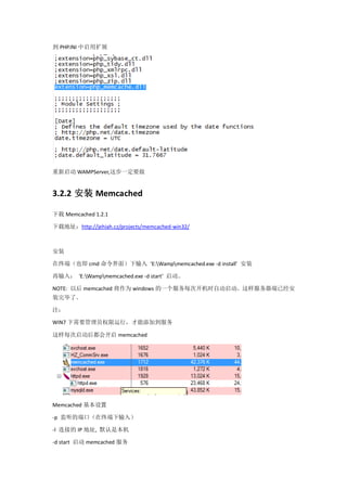 到 PHP.INI 中启用扩展




重新启动 WAMPServer,这步一定要做


3.2.2 安装 Memcached

下载 Memcached 1.2.1

下载地址：http://jehiah.cz/projects/memcached-win32/



安装

在终端（也即 cmd 命令界面）下输入 ‘E:Wampmemcached.exe -d install’ 安装

再输入： ‘E:Wampmemcached.exe -d start’ 启动。

NOTE: 以后 memcached 将作为 windows 的一个服务每次开机时自动启动。这样服务器端已经安
装完毕了。

注：

WIN7 下需要管理员权限运行，才能添加到服务

这样每次启动后都会开启 memcached




Memcached 基本设置

-p 监听的端口（在终端下输入）

-l 连接的 IP 地址, 默认是本机

-d start 启动 memcached 服务
 