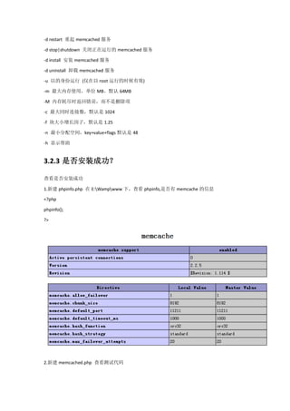 -d restart 重起 memcached 服务

-d stop|shutdown 关闭正在运行的 memcached 服务

-d install 安装 memcached 服务

-d uninstall 卸载 memcached 服务

-u 以的身份运行 (仅在以 root 运行的时候有效)

-m 最大内存使用，单位 MB。默认 64MB

-M 内存耗尽时返回错误，而不是删除项

-c 最大同时连接数，默认是 1024

-f 块大小增长因子，默认是 1.25

-n 最小分配空间，key+value+flags 默认是 48

-h 显示帮助


3.2.3 是否安装成功？

查看是否安装成功

1.新建 phpinfo.php 在 E:Wampwww 下，查看 phpinfo,是否有 memcache 的信息

<?php

phpinfo();

?>




2.新建 memcached.php 查看测试代码
 