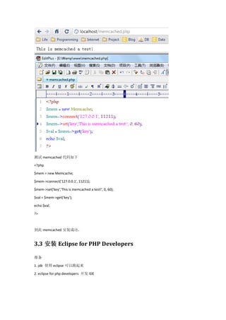 测试 memcached 代码如下

<?php

$mem = new Memcache;

$mem->connect('127.0.0.1', 11211);

$mem->set('key','This is memcached a test!', 0, 60);

$val = $mem->get('key');

echo $val;

?>



到此 memcached 安装成功。


3.3 安装 Eclipse for PHP Developers

准备

1. jdk 使得 eclipse 可以跑起来

2. eclipse for php developers 开发 IDE
 