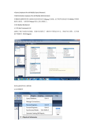• Query (replaces the old MySQL Query Browser)

• Administration (replaces the old MySQL Administrator)

在数据库建模和管理方面我比较喜欢的还有 SQLyog 企业版，这个软件比较适合有 MSSQL 管理经
验的人使用，当然管理 Mysql 看自己的习惯的了。

安装 MySQL Workbench

1.安装.Net Framework 2.0

                                      ，打开新
2.解压下载下来的非安装版，直接可以使用了（路径中不要包含中文，养成个好习惯）
建个数据库 新建 Diagram




使用这款软件的主要特使

1.反向数据库
 