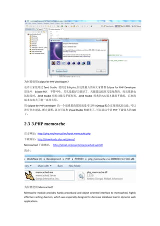 为何要使用 Eclipse for PHP Developers?

也许大家使用过 Zend Studio 使用过 Editplus,在这里极力的向大家推荐 Eclipse for PHP Developer
原先叫 Eclipse PDT，不管叫啥，其实是把好刀就好了，关键是这把好刀是免费的，而且更新也
比较及时，Zend Studio 有的功能几乎都有的，Zend Studio 经典的 5.5 版本就很不错的，后来的
版本太庞大了就一直没有用。

用 Eclipse for PHP Developer 的一个很重要的原因就是可以和 XDebug 配合实现调试的功能，可以
进行单步调试，断点设置，这点可以和 Visual Studio 相媲美了。可以说这个是 PHP 下最强大的 IDE
了。


2.3 3.PHP memcache

官方网址：http://php.net/manual/en/book.memcache.php

下载地址：http://downloads.php.net/pierre/

Memcached 下载地址： http://jehiah.cz/projects/memcached-win32/

简介：




为何要使用 Memcached?

Memcache module provides handy procedural and object oriented interface to memcached, highly
effective caching daemon, which was especially designed to decrease database load in dynamic web
applications.
 