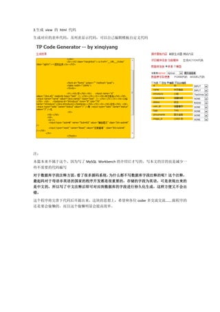 3.生成 view 的 html 代码

生成对应的表单代码，及列表显示代码，可以自己编辑模板自定义代码




注：

本篇本来不属于这个，因为写了 MySQL Workbench 的介绍后才写的。写本文的目的也是减少一
些不需要的代码编写

对于数据库字段注释方面，看了很多源码系统，为什么都不写数据库字段注释的呢？这个注释，
最起码对于母语非英语的国家的程序开发都是很重要的，存储的字段为英语，可是表现出来的
是中文的，所以写了中文注释后即可对应到数据库的字段进行持久化生成，这样方便又不会出
错。

这个程序将完善下代码后开源出来，这块的思想上，希望和各位 coder 多交流交流.......做程序的
还是要会偷懒的，而且这个偷懒明显会提高效率。
 