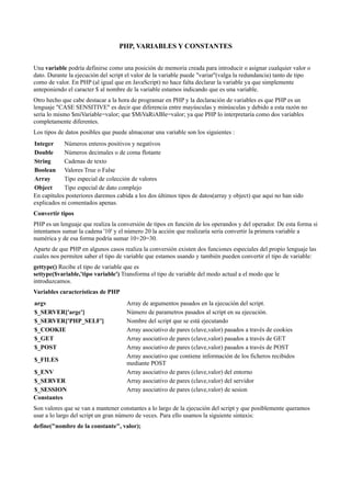 PHP, VARIABLES Y CONSTANTES
Una variable podría definirse como una posición de memoria creada para introducir o asignar cualquier valor o
dato. Durante la ejecución del script el valor de la variable puede "variar"(valga la redundancia) tanto de tipo
como de valor. En PHP (al igual que en JavaScript) no hace falta declarar la variable ya que simplemente
anteponiendo el caracter $ al nombre de la variable estamos indicando que es una variable.
Otro hecho que cabe destacar a la hora de programar en PHP y la declaración de variables es que PHP es un
lenguaje "CASE SENSITIVE" es decir que diferencia entre mayúsculas y minúsculas y debido a esta razón no
sería lo mismo $miVariable=valor; que $MiVaRiABle=valor; ya que PHP lo interpretaría como dos variables
completamente diferentes.
Los tipos de datos posibles que puede almacenar una variable son los siguientes :
Integer Números enteros positivos y negativos
Double Números decimales o de coma flotante
String Cadenas de texto
Boolean Valores True o False
Array Tipo especial de colección de valores
Object Tipo especial de dato complejo
En capítulos posteriores daremos cabida a los dos últimos tipos de datos(array y object) que aqui no han sido
explicados ni comentados apenas.
Convertir tipos
PHP es un lenguaje que realiza la conversión de tipos en función de los operandos y del operador. De esta forma si
intentamos sumar la cadena '10' y el número 20 la acción que realizaría sería convertir la primera variable a
numérica y de esa forma podría sumar 10+20=30.
Aparte de que PHP en algunos casos realiza la conversión existen dos funciones especiales del propio lenguaje las
cuales nos permiten saber el tipo de variable que estamos usando y también pueden convertir el tipo de variable:
gettype() Recibe el tipo de variable que es
settype($variable,'tipo variable') Transforma el tipo de variable del modo actual a el modo que le
introduzcamos.
Variables características de PHP
argv Array de argumentos pasados en la ejecución del script.
$_SERVER['argc'] Número de parametros pasados al script en su ejecución.
$_SERVER['PHP_SELF'] Nombre del script que se está ejecutando
$_COOKIE Array asociativo de pares (clave,valor) pasados a través de cookies
$_GET Array asociativo de pares (clave,valor) pasados a través de GET
$_POST Array asociativo de pares (clave,valor) pasados a través de POST
$_FILES
Array asociativo que contiene información de los ficheros recibidos
mediante POST
$_ENV Array asociativo de pares (clave,valor) del entorno
$_SERVER Array asociativo de pares (clave,valor) del servidor
$_SESSION Array asociativo de pares (clave,valor) de sesion
Constantes
Son valores que se van a mantener constantes a lo largo de la ejecución del script y que posiblemente queramos
usar a lo largo del script un gran número de veces. Para ello usamos la siguiente sintaxis:
define("nombre de la constante", valor);
 