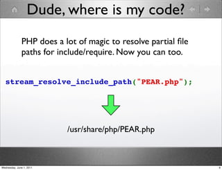 Dude, where is my code?
              PHP does a lot of magic to resolve partial ﬁle
              paths for include/require. Now you can too.


  stream_resolve_include_path("PEAR.php");




                          /usr/share/php/PEAR.php



Wednesday, June 1, 2011                                        9
 