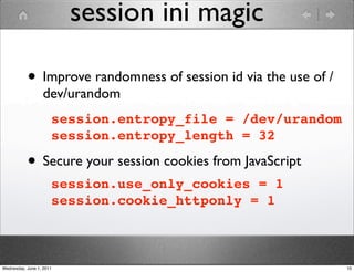 session ini magic

           • Improve randomness of session id via the use of /
                  dev/urandom
                      session.entropy_file = /dev/urandom
                      session.entropy_length = 32

           • Secure your session cookies from JavaScript
                      session.use_only_cookies = 1
                      session.cookie_httponly = 1



Wednesday, June 1, 2011                                          10
 