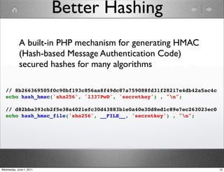 Better Hashing
            A built-in PHP mechanism for generating HMAC
            (Hash-based Message Authentication Code)
            secured hashes for many algorithms

   // 8b266369505f0c90bf193c856aa8f49dc87a759088fd31f28217e4db42a5ac4c
   echo hash_hmac('sha256', 'l337PwD', 'secretkey') , "n";

   // d82bba393cb2f5e38a4021efc30d43883b1e0a40e30d8ed1c89e7ec263023ec0
   echo hash_hmac_file('sha256', __FILE__, 'secretkey') , "n";




Wednesday, June 1, 2011                                                  12
 