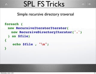 SPL FS Tricks
                          Simple recursive directory traversal

      foreach (
        new RecursiveIteratorIterator(
          new RecursiveDirectoryIterator('.')
        ) as $file)
      {
          echo $file , "n";
      }




Wednesday, June 1, 2011                                          13
 