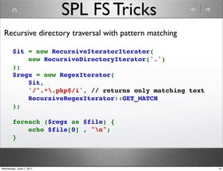 SPL FS Tricks
 Recursive directory traversal with pattern matching

        $it = new RecursiveIteratorIterator(
            new RecursiveDirectoryIterator('.')
        );
        $regx = new RegexIterator(
            $it,
            '/^.*.php$/i', // returns only matching text
            RecursiveRegexIterator::GET_MATCH
        );

        foreach ($regx as $file) {
            echo $file[0] , "n";
        }



Wednesday, June 1, 2011                                     14
 