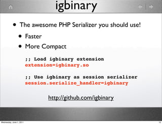 igbinary
           • The awesome PHP Serializer you should use!
            • Faster
            • More Compact
                          ;; Load igbinary extension
                          extension=igbinary.so

                          ;; Use igbinary as session serializer
                          session.serialize_handler=igbinary


                                 http://github.com/igbinary


Wednesday, June 1, 2011                                           15
 