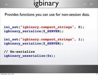 igbinary
      Provides functions you can use for non-session data.


     ini_set("igbinary.compact_strings", 0);
     igbinary_serialize($_SERVER);

     ini_set("igbinary.compact_strings", 1);
     igbinary_serialize($_SERVER);

     // Un-serialize
     igbinary_unserialize($x);




Wednesday, June 1, 2011                                      16
 