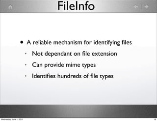 FileInfo

                   • A reliable mechanism for identifying ﬁles
                          ‣   Not dependant on ﬁle extension
                          ‣   Can provide mime types
                          ‣   Identiﬁes hundreds of ﬁle types




Wednesday, June 1, 2011                                          18
 