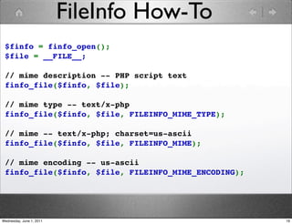 FileInfo How-To
 $finfo = finfo_open();
 $file = __FILE__;

 // mime description -- PHP script text
 finfo_file($finfo, $file);

 // mime type -- text/x-php
 finfo_file($finfo, $file, FILEINFO_MIME_TYPE);
  
 // mime -- text/x-php; charset=us-ascii
 finfo_file($finfo, $file, FILEINFO_MIME); 

 // mime encoding -- us-ascii
 finfo_file($finfo, $file, FILEINFO_MIME_ENCODING);




Wednesday, June 1, 2011                               19
 