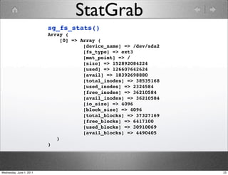 StatGrab
                          sg_fs_stats()
                          Array (
                               [0] => Array (
                                       [device_name] => /dev/sda2
                                       [fs_type] => ext3
                                       [mnt_point] => /
                                       [size] => 152892084224
                                       [used] => 126607642624
                                       [avail] => 18392698880
                                       [total_inodes] => 38535168
                                       [used_inodes] => 2324584
                                       [free_inodes] => 36210584
                                       [avail_inodes] => 36210584
                                       [io_size] => 4096
                                       [block_size] => 4096
                                       [total_blocks] => 37327169
                                       [free_blocks] => 6417100
                                       [used_blocks] => 30910069
                                       [avail_blocks] => 4490405
                             )
                          )




Wednesday, June 1, 2011                                             23
 