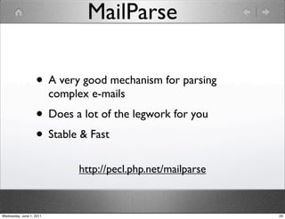 MailParse

                   • A very good mechanism for parsing
                          complex e-mails
                   • Does a lot of the legwork for you
                   • Stable & Fast
                               http://pecl.php.net/mailparse



Wednesday, June 1, 2011                                        29
 