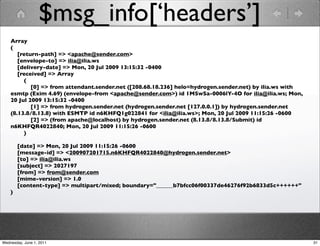 $msg_info[‘headers’]
    Array
    (
       [return-path] => <apache@sender.com>
       [envelope-to] => ilia@ilia.ws
       [delivery-date] => Mon, 20 Jul 2009 13:15:32 -0400
       [received] => Array
         (
            [0] => from attendant.sender.net ([208.68.18.236] helo=hydrogen.sender.net) by ilia.ws with
    esmtp (Exim 4.69) (envelope-from <apache@sender.com>) id 1MSwSa-0006lY-4O for ilia@ilia.ws; Mon,
    20 Jul 2009 13:15:32 -0400
            [1] => from hydrogen.sender.net (hydrogen.sender.net [127.0.0.1]) by hydrogen.sender.net
    (8.13.8/8.13.8) with ESMTP id n6KHFQ1g022841 for <ilia@ilia.ws>; Mon, 20 Jul 2009 11:15:26 -0600
            [2] => (from apache@localhost) by hydrogen.sender.net (8.13.8/8.13.8/Submit) id
    n6KHFQR4022840; Mon, 20 Jul 2009 11:15:26 -0600
         )

        [date] => Mon, 20 Jul 2009 11:15:26 -0600
        [message-id] => <200907201715.n6KHFQR4022840@hydrogen.sender.net>
        [to] => ilia@ilia.ws
        [subject] => 2027197
        [from] => from@sender.com
        [mime-version] => 1.0
        [content-type] => multipart/mixed; boundary="______b7bfcc06f00337de46276f92b6833d5c++++++"
    )




Wednesday, June 1, 2011                                                                                   31
 