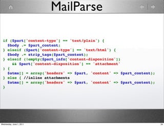 MailParse

 if ($part['content-type'] == 'text/plain') {
   $body .= $part_content;
 } elseif ($part['content-type'] == 'text/html') {
   $body .= strip_tags($part_content);
 } elseif (!empty($part_info['content-disposition'])
     && $part['content-disposition'] == 'attachment'
 ) {
   $atms[] = array('headers' => $part, 'content' => $part_content);
 } else { //inline attachments
   $atms[] = array('headers' => $part, 'content' => $part_content);
 }




Wednesday, June 1, 2011                                               34
 