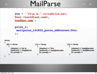 MailParse
                          $to = '"Ilia A." <ilia@ilia.ws>, 
                          Test <test@test.com>, 
                          foo@bar.com';

                          print_r(
                           mailparse_rfc822_parse_addresses($to)
                          );

      Array
      (
        [0] => Array                     [1] => Array                      [2] => Array
          (                                (                                 (
             [display] => Ilia A.             [display] => Test                 [display] => foo@bar.com
             [address] => ilia@ilia.ws        [address] => test@test.com        [address] => foo@bar.com
             [is_group] =>                    [is_group] =>                     [is_group] =>
          )                                )                                 )
      )




Wednesday, June 1, 2011                                                                                    35
 