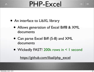 PHP-Excel

                • An interface to LibXL library
                 • Allows generation of Excel Biff8 & XML
                          documents
                      • Can parse Excel Biff (5-8) and XML
                          documents
                      • Wickedly FAST! 200k rows in < 1 second
                           https://github.com/iliaal/php_excel


Wednesday, June 1, 2011                                          36
 