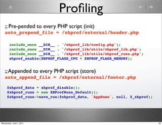 Proﬁling
   ;; Pre-pended to every PHP script (init)
   auto_prepend_file = /xhprof/external/header.php

        include_once __DIR__ . '/xhprof_lib/config.php');
        include_once __DIR__ . '/xhprof_lib/utils/xhprof_lib.php';
        include_once __DIR__ . '/xhprof_lib/utils/xhprof_runs.php';
        xhprof_enable(XHPROF_FLAGS_CPU + XHPROF_FLAGS_MEMORY);


   ;; Appended to every PHP script (store)
   auto_append_file = /xhprof/external/footer.php

     $xhprof_data = xhprof_disable();
     $xhprof_runs = new XHProfRuns_Default();
     $xhprof_runs->save_run($xhprof_data, 'AppName', null, $_xhprof);




Wednesday, June 1, 2011                                                 40
 