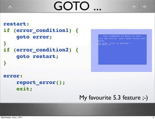 GOTO ...
  restart:
  if (error_condition1) {
      goto error;
  }
  if (error_condition2) {
      goto restart;
  }

  error:
      report_error();
      exit;
                              My favourite 5.3 feature ;-)

Wednesday, June 1, 2011                                      5
 
