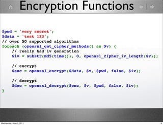 Encryption Functions
$pwd = 'very secret';
$data = 'test 123';
// over 50 supported algorithms
foreach (openssl_get_cipher_methods() as $v) {
    // really bad iv generation
    $iv = substr(md5(time()), 0, openssl_cipher_iv_length($v));

    // encrypt
    $enc = openssl_encrypt($data, $v, $pwd, false, $iv);

    // decrypt
    $dec = openssl_decrypt($enc, $v, $pwd, false, $iv);
}




Wednesday, June 1, 2011                                           6
 