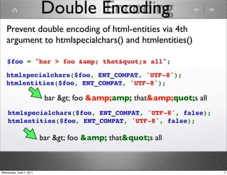 Double Encoding
   Prevent double encoding of html-entities via 4th
   argument to htmlspecialchars() and htmlentities()

    $foo = "bar > foo &amp; that"s all";

   htmlspecialchars($foo, ENT_COMPAT, 'UTF-8');
   htmlentities($foo, ENT_COMPAT, 'UTF-8');

                           bar > foo &amp;amp; that&amp;quot;s all
    htmlspecialchars($foo, ENT_COMPAT, 'UTF-8', false);
    htmlentities($foo, ENT_COMPAT, 'UTF-8', false);

                          bar > foo &amp; that"s all



Wednesday, June 1, 2011                                                 7
 