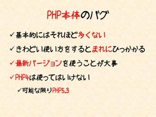 PHP本体のバグ
基本的にはそれほど多くない

きわどい使い方をするとまれにひっかかる

最新バージョンを使うことが大事

PHP4は使ってはいけない
 可能な限りPHP5.3
 