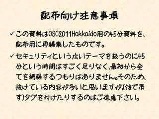 配布向け注意事項
 この資料はOSC2011Hokkaido用の45分資料を、
 配布用に再編集したものです。
 セキュリティという広いテーマを扱うのに45
 分という時間はすごく足りなく、最初から全
 てを網羅するつもりはありません。そのため、
 抜けている内容が多いと思いますが、[後で吊
 す]タグを付けたりするのはご遠慮下さい。
 